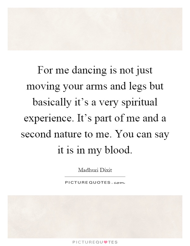 For me dancing is not just moving your arms and legs but basically it’s a very spiritual experience. It’s part of me and a second nature to me. You can say it is in my blood Picture Quote #1