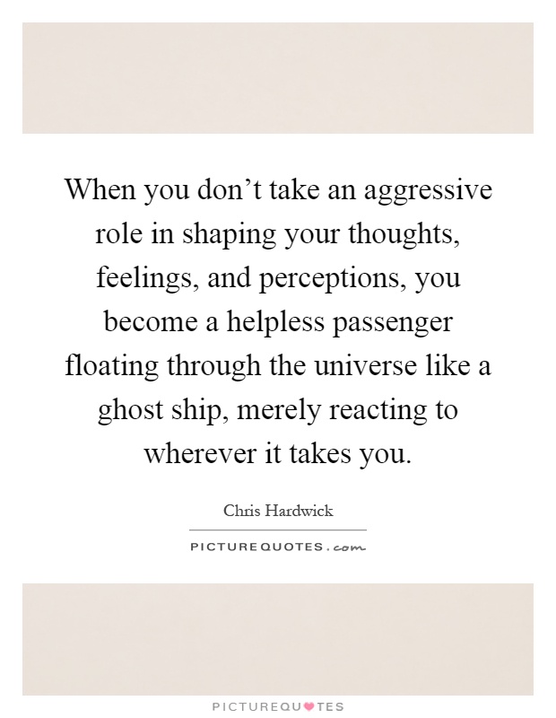 When you don’t take an aggressive role in shaping your thoughts, feelings, and perceptions, you become a helpless passenger floating through the universe like a ghost ship, merely reacting to wherever it takes you Picture Quote #1