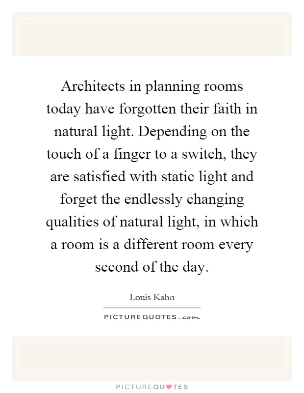 Architects in planning rooms today have forgotten their faith in natural light. Depending on the touch of a finger to a switch, they are satisfied with static light and forget the endlessly changing qualities of natural light, in which a room is a different room every second of the day Picture Quote #1