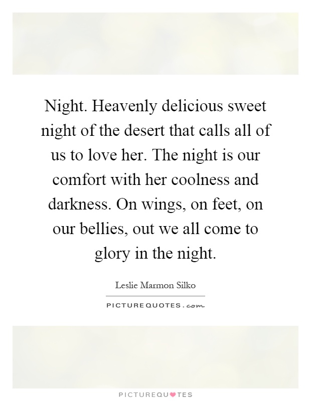 Night. Heavenly delicious sweet night of the desert that calls all of us to love her. The night is our comfort with her coolness and darkness. On wings, on feet, on our bellies, out we all come to glory in the night Picture Quote #1