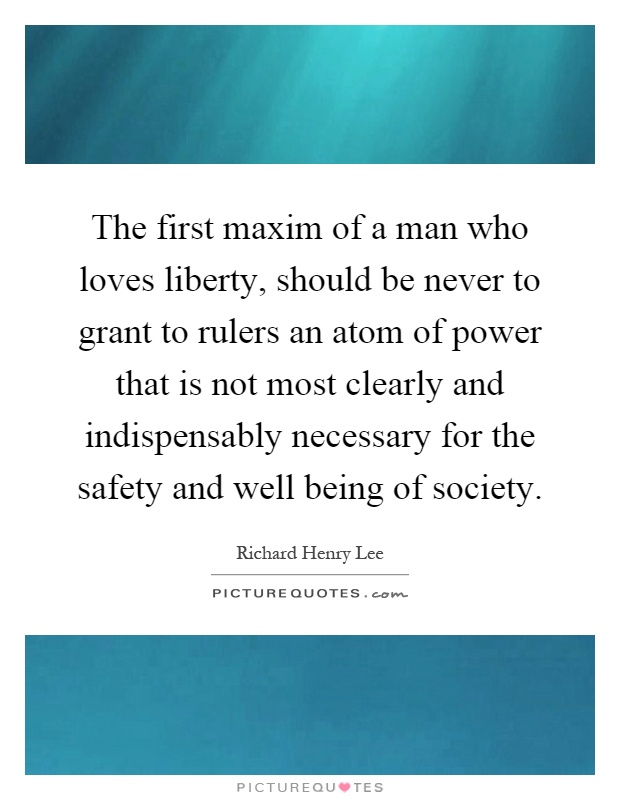 The first maxim of a man who loves liberty, should be never to grant to rulers an atom of power that is not most clearly and indispensably necessary for the safety and well being of society Picture Quote #1