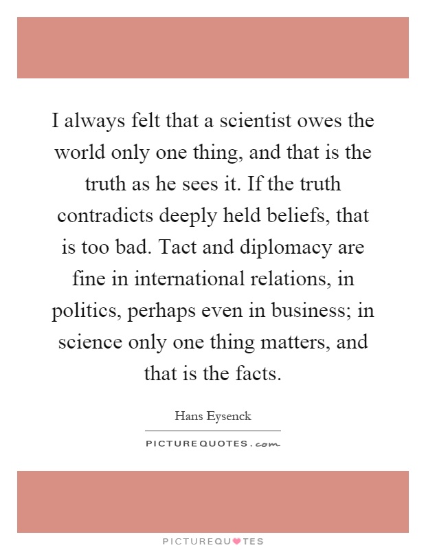 I always felt that a scientist owes the world only one thing, and that is the truth as he sees it. If the truth contradicts deeply held beliefs, that is too bad. Tact and diplomacy are fine in international relations, in politics, perhaps even in business; in science only one thing matters, and that is the facts Picture Quote #1