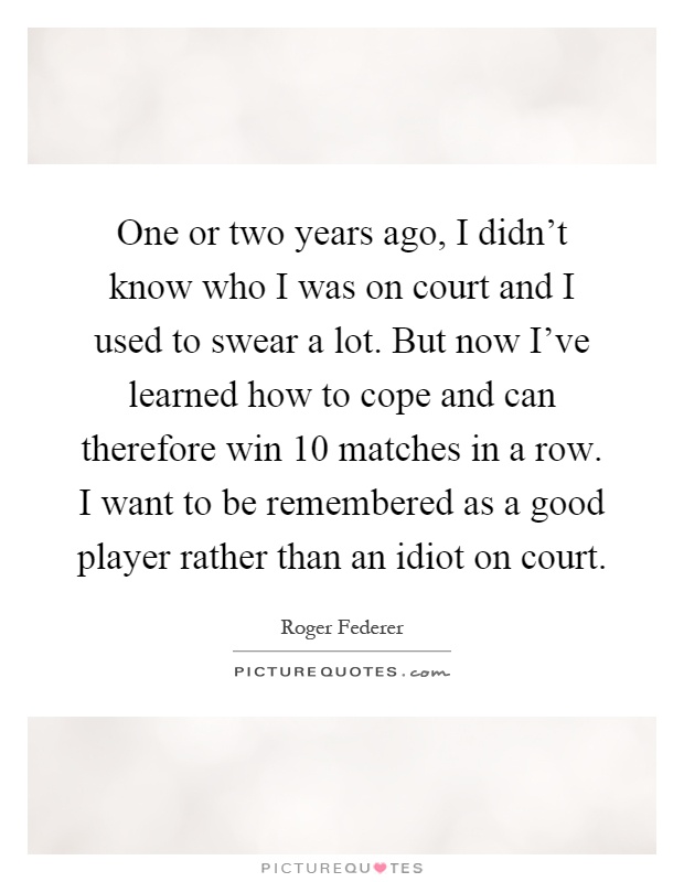 One or two years ago, I didn’t know who I was on court and I used to swear a lot. But now I’ve learned how to cope and can therefore win 10 matches in a row. I want to be remembered as a good player rather than an idiot on court Picture Quote #1