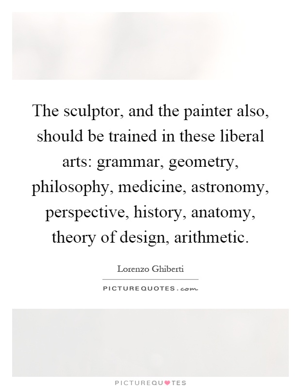 The sculptor, and the painter also, should be trained in these liberal arts: grammar, geometry, philosophy, medicine, astronomy, perspective, history, anatomy, theory of design, arithmetic Picture Quote #1