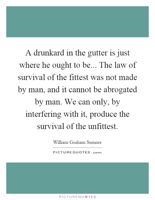 A drunkard in the gutter is just where he ought to be... The law of survival of the fittest was not made by man, and it cannot be abrogated by man. We can only, by interfering with it, produce the survival of the unfittest Picture Quote #1