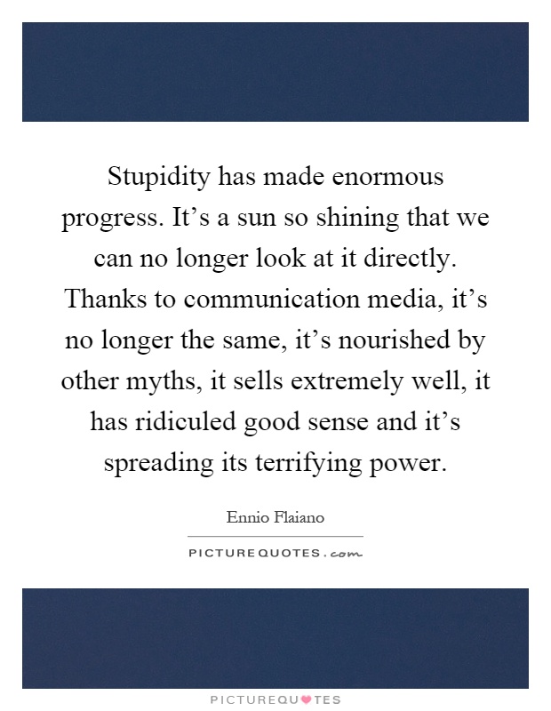 Stupidity has made enormous progress. It’s a sun so shining that we can no longer look at it directly. Thanks to communication media, it’s no longer the same, it’s nourished by other myths, it sells extremely well, it has ridiculed good sense and it’s spreading its terrifying power Picture Quote #1