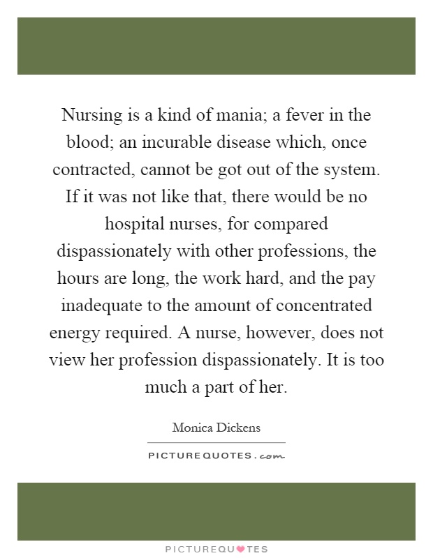 Nursing is a kind of mania; a fever in the blood; an incurable disease which, once contracted, cannot be got out of the system. If it was not like that, there would be no hospital nurses, for compared dispassionately with other professions, the hours are long, the work hard, and the pay inadequate to the amount of concentrated energy required. A nurse, however, does not view her profession dispassionately. It is too much a part of her Picture Quote #1
