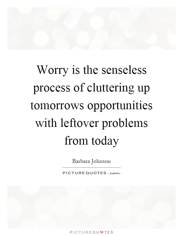 Worry is the senseless process of cluttering up tomorrows opportunities with leftover problems from today Picture Quote #1