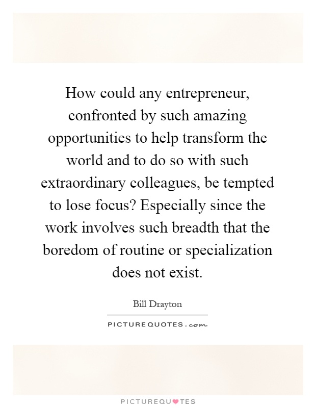 How could any entrepreneur, confronted by such amazing opportunities to help transform the world and to do so with such extraordinary colleagues, be tempted to lose focus? Especially since the work involves such breadth that the boredom of routine or specialization does not exist Picture Quote #1