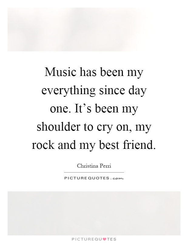 Music has been my everything since day one. It’s been my shoulder to cry on, my rock and my best friend Picture Quote #1