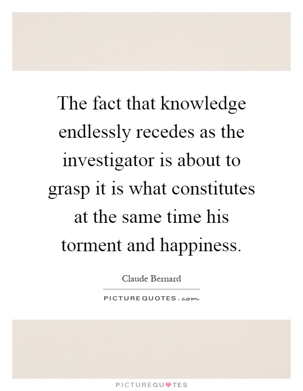 The fact that knowledge endlessly recedes as the investigator is about to grasp it is what constitutes at the same time his torment and happiness Picture Quote #1