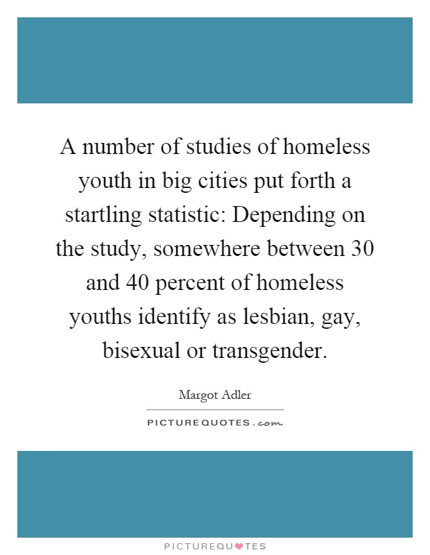 A number of studies of homeless youth in big cities put forth a startling statistic: Depending on the study, somewhere between 30 and 40 percent of homeless youths identify as lesbian, gay, bisexual or transgender Picture Quote #1