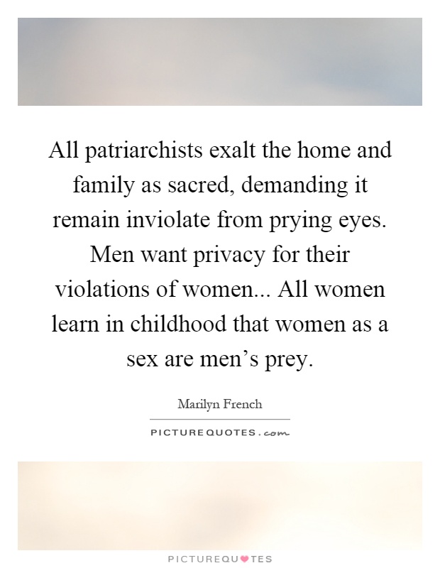 All patriarchists exalt the home and family as sacred, demanding it remain inviolate from prying eyes. Men want privacy for their violations of women... All women learn in childhood that women as a sex are men's prey Picture Quote #1