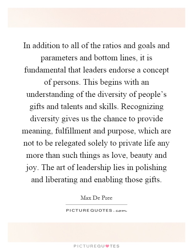 In addition to all of the ratios and goals and parameters and bottom lines, it is fundamental that leaders endorse a concept of persons. This begins with an understanding of the diversity of people’s gifts and talents and skills. Recognizing diversity gives us the chance to provide meaning, fulfillment and purpose, which are not to be relegated solely to private life any more than such things as love, beauty and joy. The art of leadership lies in polishing and liberating and enabling those gifts Picture Quote #1