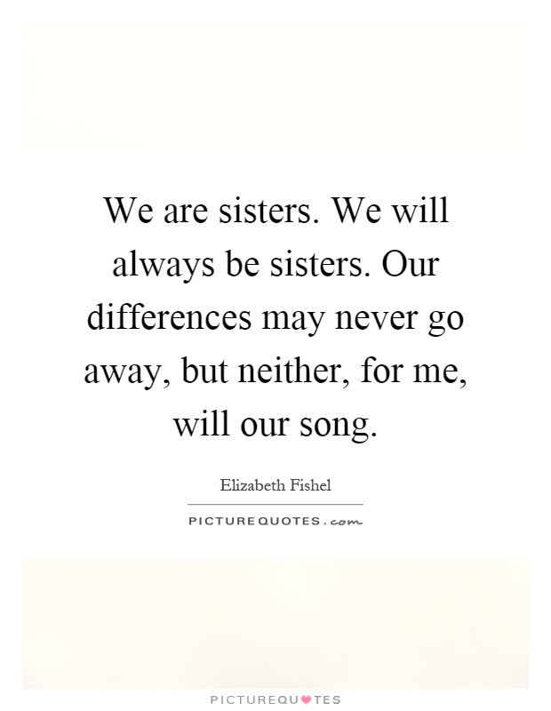 We are sisters. We will always be sisters. Our differences may never go away, but neither, for me, will our song Picture Quote #1