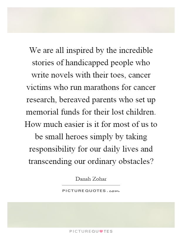 We are all inspired by the incredible stories of handicapped people who write novels with their toes, cancer victims who run marathons for cancer research, bereaved parents who set up memorial funds for their lost children. How much easier is it for most of us to be small heroes simply by taking responsibility for our daily lives and transcending our ordinary obstacles? Picture Quote #1