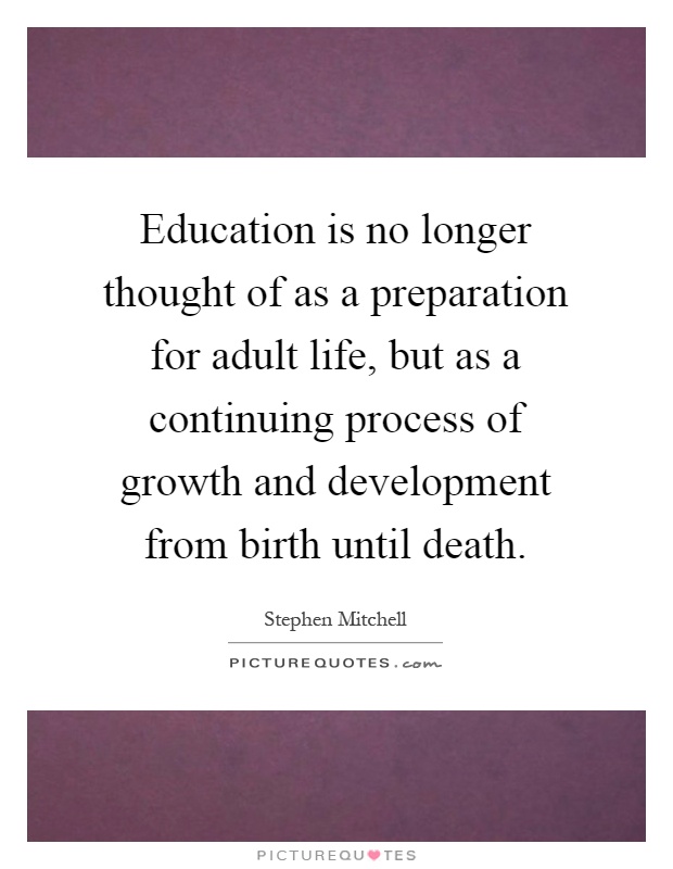 Education is no longer thought of as a preparation for adult life, but as a continuing process of growth and development from birth until death Picture Quote #1