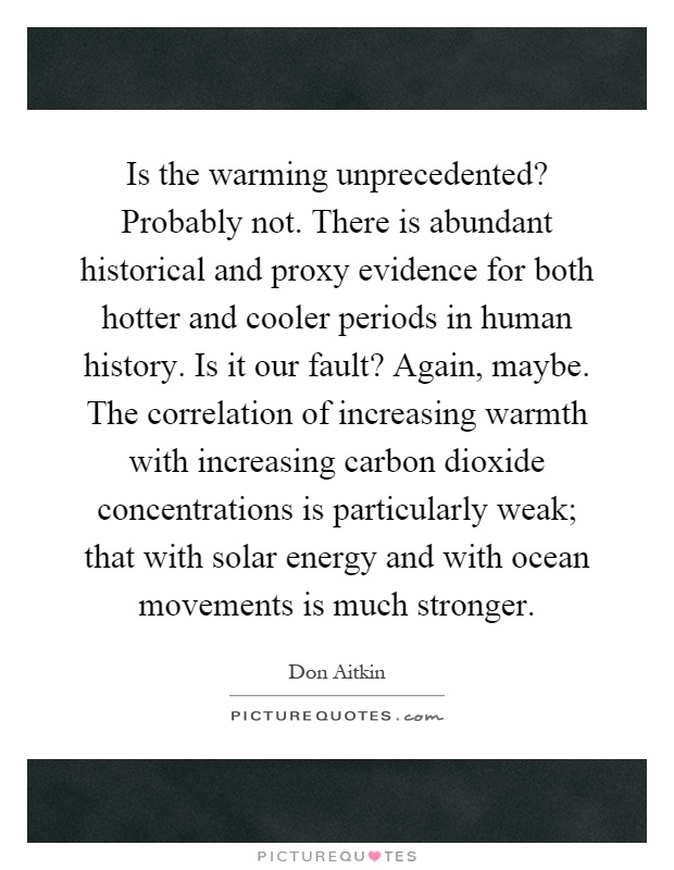 Is the warming unprecedented? Probably not. There is abundant historical and proxy evidence for both hotter and cooler periods in human history. Is it our fault? Again, maybe. The correlation of increasing warmth with increasing carbon dioxide concentrations is particularly weak; that with solar energy and with ocean movements is much stronger Picture Quote #1