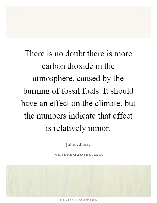 There is no doubt there is more carbon dioxide in the atmosphere, caused by the burning of fossil fuels. It should have an effect on the climate, but the numbers indicate that effect is relatively minor Picture Quote #1