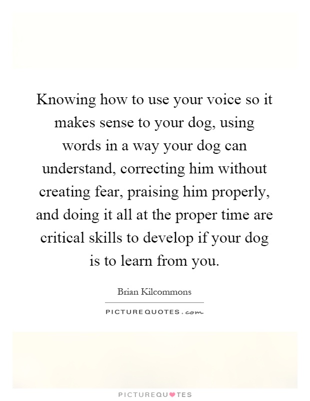 Knowing how to use your voice so it makes sense to your dog, using words in a way your dog can understand, correcting him without creating fear, praising him properly, and doing it all at the proper time are critical skills to develop if your dog is to learn from you Picture Quote #1