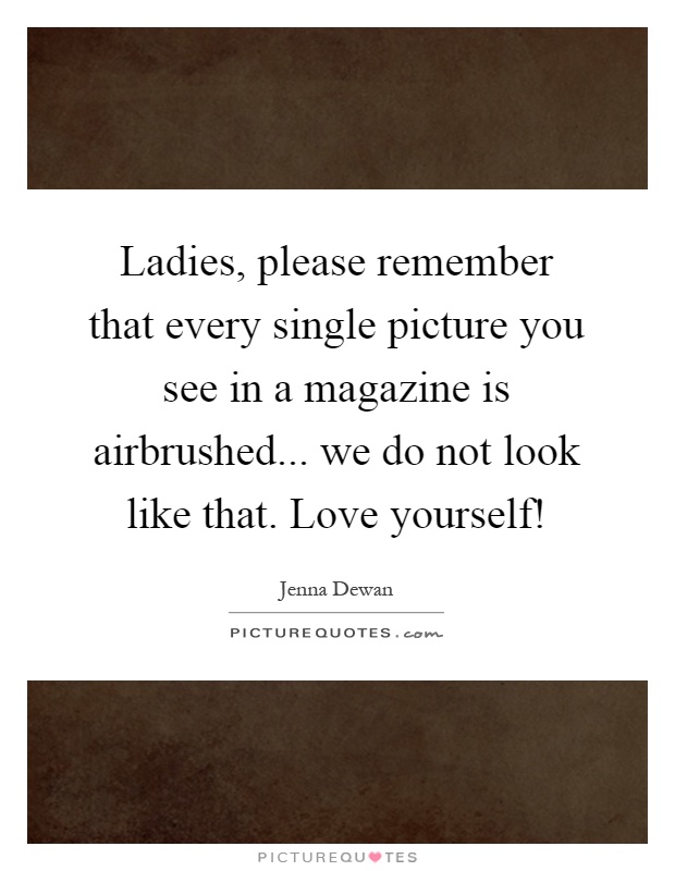 Ladies, please remember that every single picture you see in a magazine is airbrushed... we do not look like that. Love yourself! Picture Quote #1