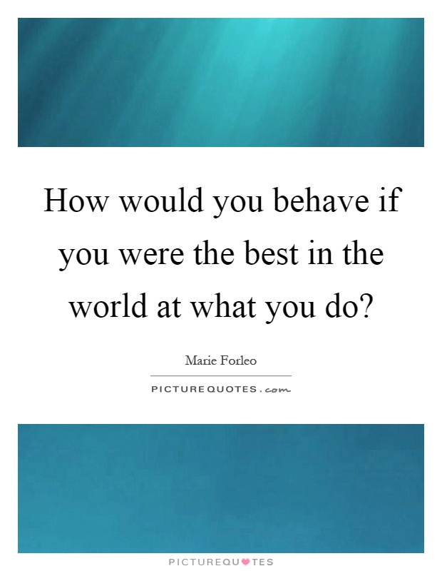How would you behave if you were the best in the world at what you do? Picture Quote #1