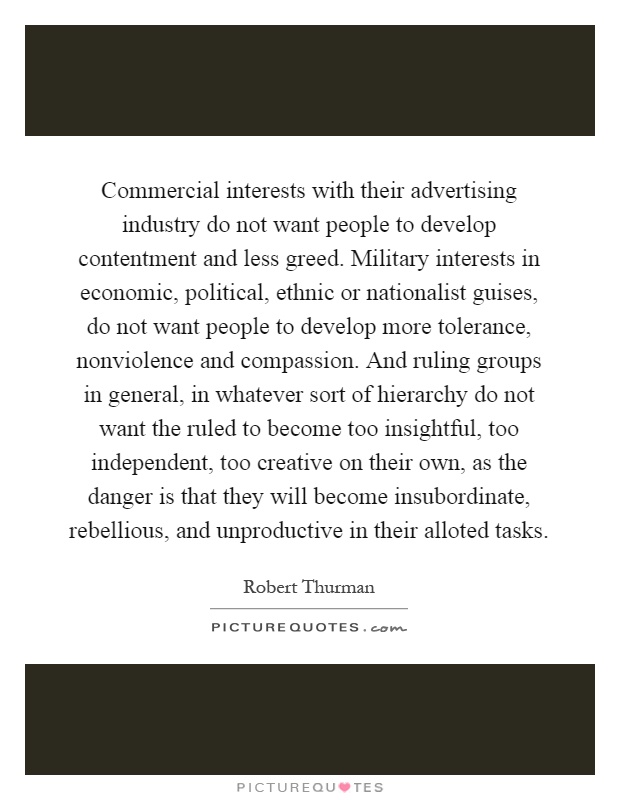 Commercial interests with their advertising industry do not want people to develop contentment and less greed. Military interests in economic, political, ethnic or nationalist guises, do not want people to develop more tolerance, nonviolence and compassion. And ruling groups in general, in whatever sort of hierarchy do not want the ruled to become too insightful, too independent, too creative on their own, as the danger is that they will become insubordinate, rebellious, and unproductive in their alloted tasks Picture Quote #1