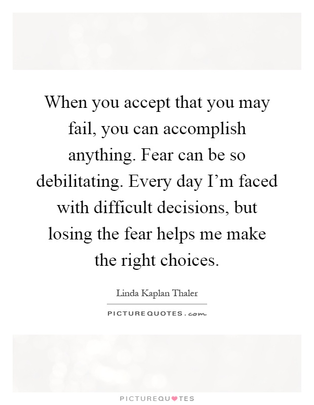 When you accept that you may fail, you can accomplish anything. Fear can be so debilitating. Every day I’m faced with difficult decisions, but losing the fear helps me make the right choices Picture Quote #1