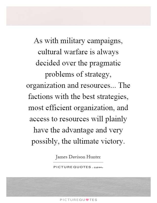 As with military campaigns, cultural warfare is always decided over the pragmatic problems of strategy, organization and resources... The factions with the best strategies, most efficient organization, and access to resources will plainly have the advantage and very possibly, the ultimate victory Picture Quote #1