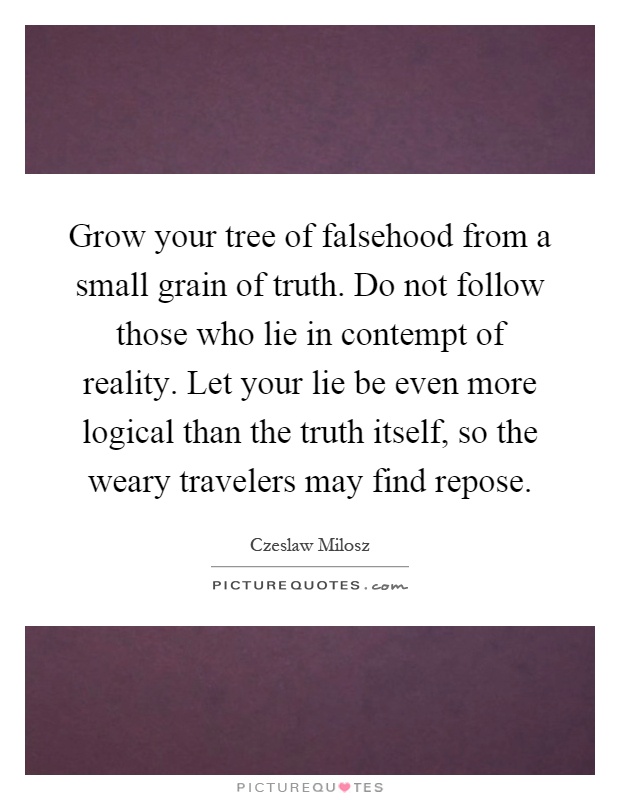 Grow your tree of falsehood from a small grain of truth. Do not follow those who lie in contempt of reality. Let your lie be even more logical than the truth itself, so the weary travelers may find repose Picture Quote #1