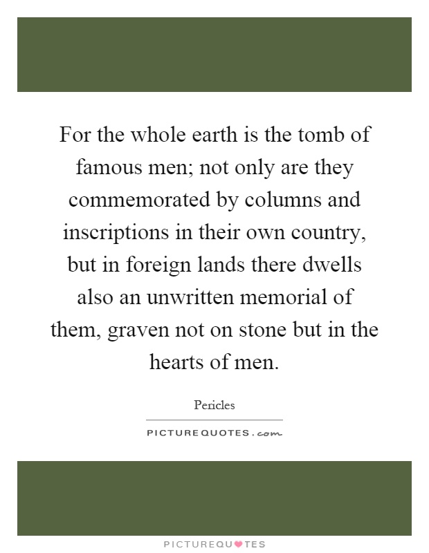 For the whole earth is the tomb of famous men; not only are they commemorated by columns and inscriptions in their own country, but in foreign lands there dwells also an unwritten memorial of them, graven not on stone but in the hearts of men Picture Quote #1