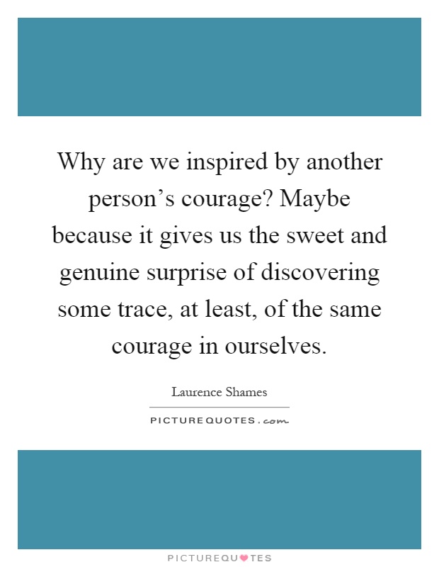 Why are we inspired by another person’s courage? Maybe because it gives us the sweet and genuine surprise of discovering some trace, at least, of the same courage in ourselves Picture Quote #1