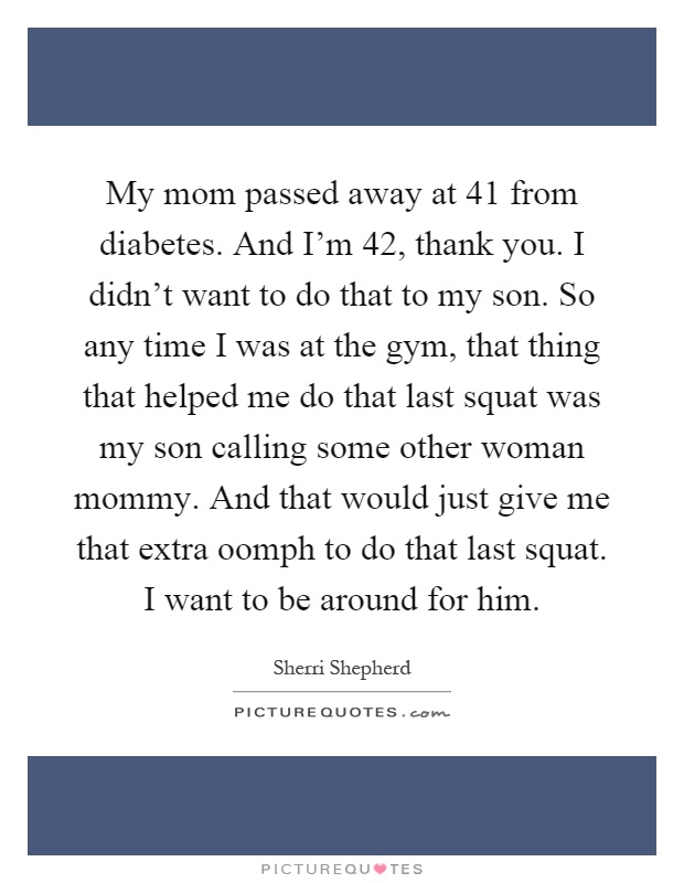My mom passed away at 41 from diabetes. And I’m 42, thank you. I didn’t want to do that to my son. So any time I was at the gym, that thing that helped me do that last squat was my son calling some other woman mommy. And that would just give me that extra oomph to do that last squat. I want to be around for him Picture Quote #1
