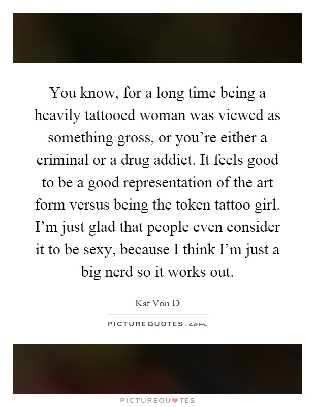 You know, for a long time being a heavily tattooed woman was viewed as something gross, or you’re either a criminal or a drug addict. It feels good to be a good representation of the art form versus being the token tattoo girl. I’m just glad that people even consider it to be sexy, because I think I’m just a big nerd so it works out Picture Quote #1