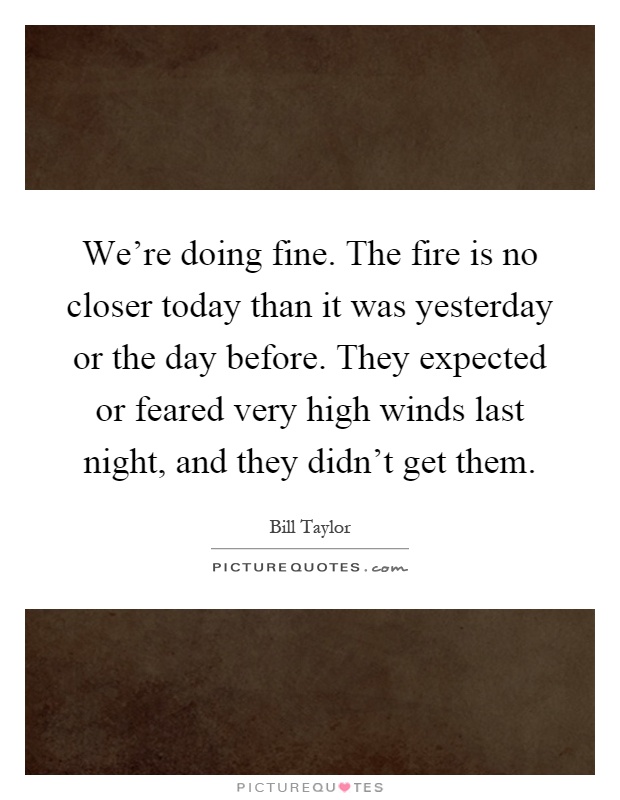 We're doing fine. The fire is no closer today than it was yesterday or the day before. They expected or feared very high winds last night, and they didn't get them Picture Quote #1