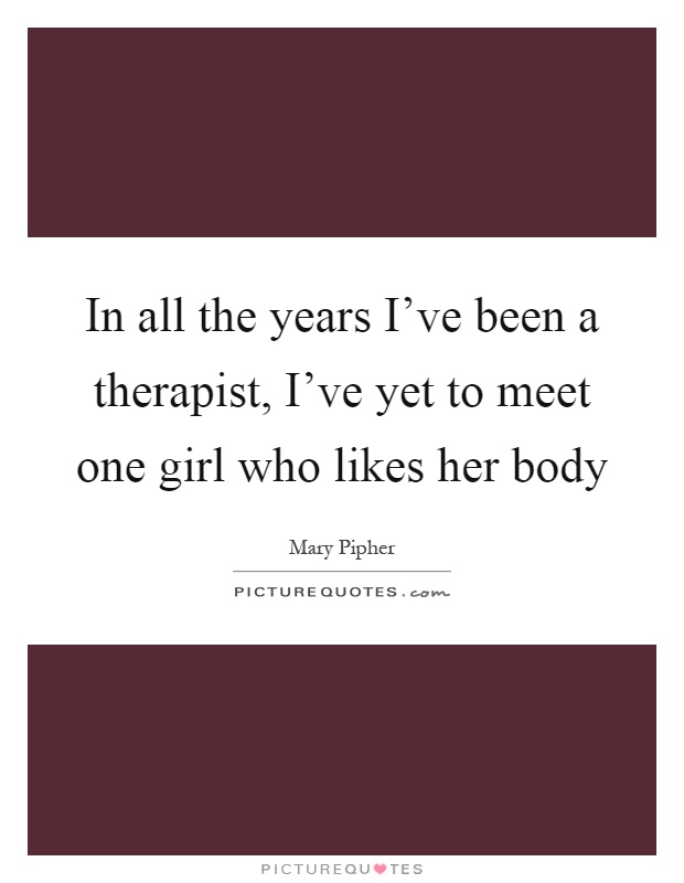 In all the years I’ve been a therapist, I’ve yet to meet one girl who likes her body Picture Quote #1