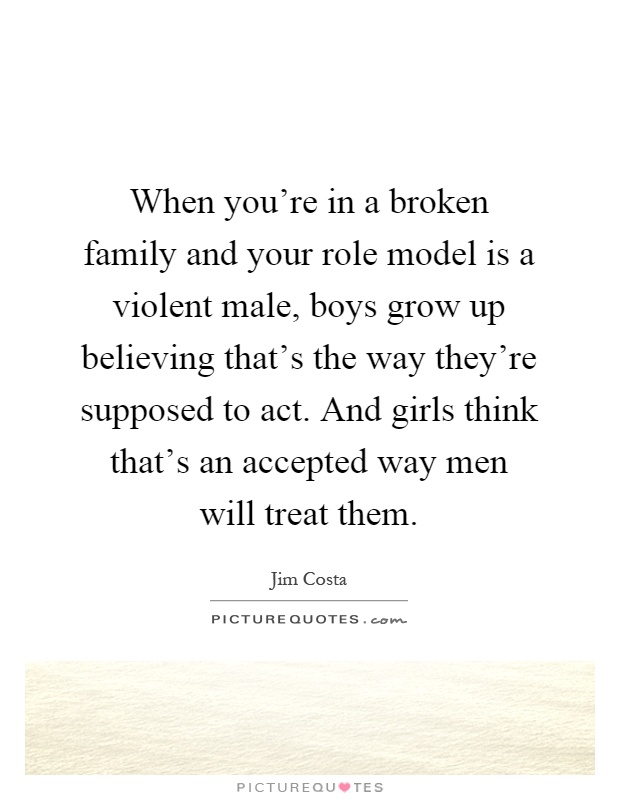 When you’re in a broken family and your role model is a violent male, boys grow up believing that’s the way they’re supposed to act. And girls think that’s an accepted way men will treat them Picture Quote #1
