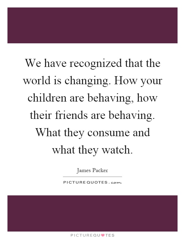 We have recognized that the world is changing. How your children are behaving, how their friends are behaving. What they consume and what they watch Picture Quote #1