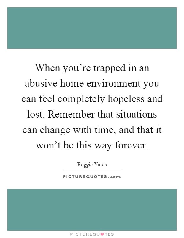 When you're trapped in an abusive home environment you can feel completely hopeless and lost. Remember that situations can change with time, and that it won't be this way forever Picture Quote #1