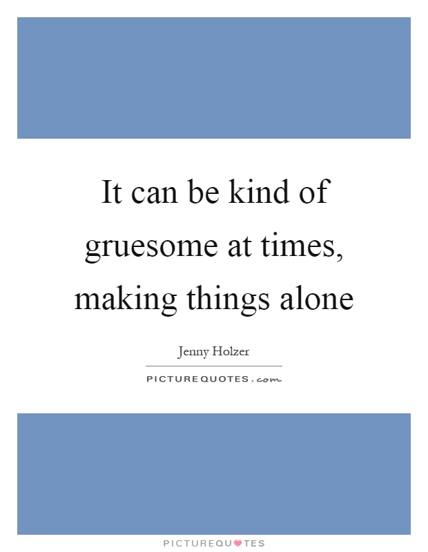 It can be kind of gruesome at times, making things alone Picture Quote #1
