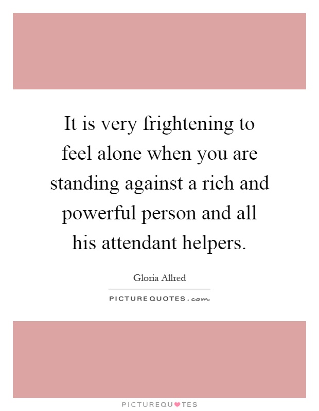 It is very frightening to feel alone when you are standing against a rich and powerful person and all his attendant helpers Picture Quote #1