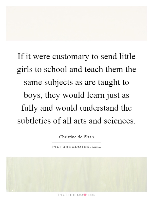 If it were customary to send little girls to school and teach them the same subjects as are taught to boys, they would learn just as fully and would understand the subtleties of all arts and sciences Picture Quote #1