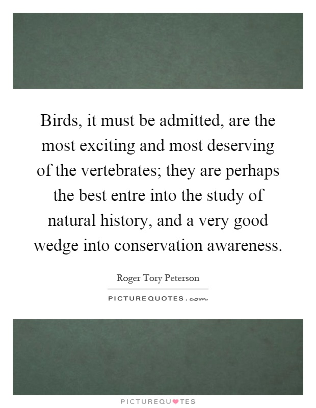 Birds, it must be admitted, are the most exciting and most deserving of the vertebrates; they are perhaps the best entre into the study of natural history, and a very good wedge into conservation awareness Picture Quote #1
