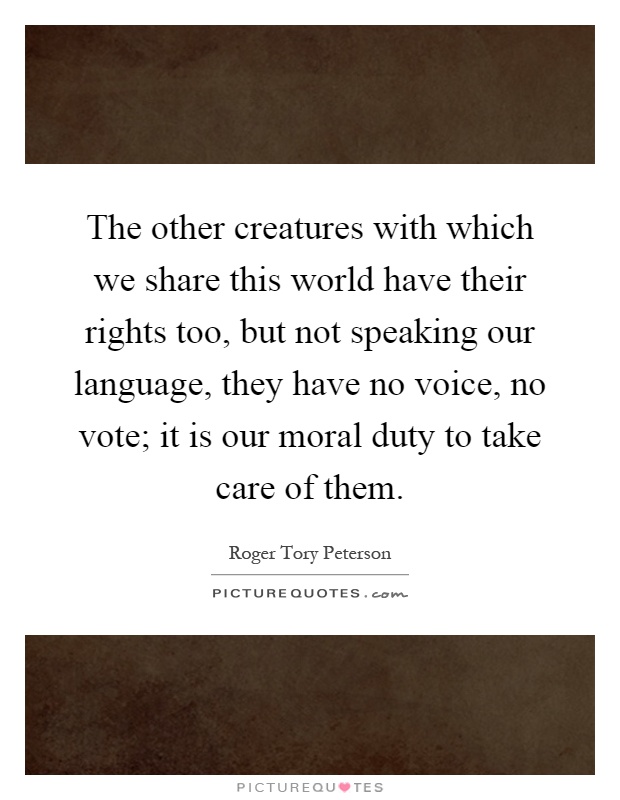 The other creatures with which we share this world have their rights too, but not speaking our language, they have no voice, no vote; it is our moral duty to take care of them Picture Quote #1