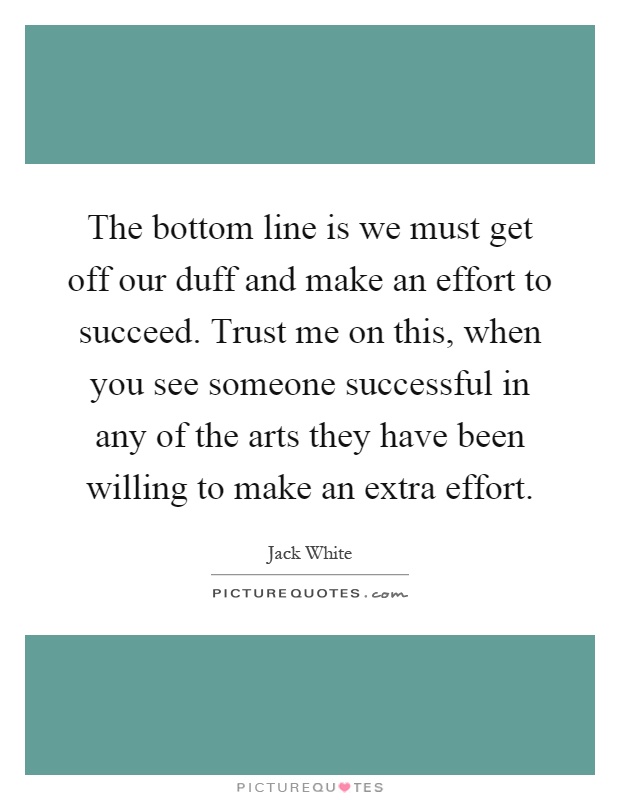 The bottom line is we must get off our duff and make an effort to succeed. Trust me on this, when you see someone successful in any of the arts they have been willing to make an extra effort Picture Quote #1