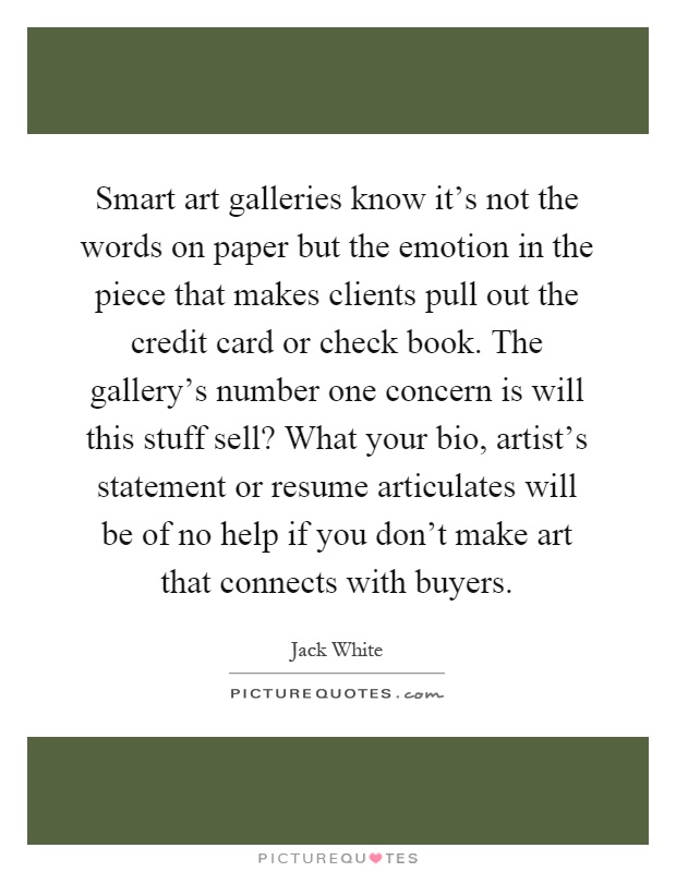 Smart art galleries know it’s not the words on paper but the emotion in the piece that makes clients pull out the credit card or check book. The gallery’s number one concern is will this stuff sell? What your bio, artist’s statement or resume articulates will be of no help if you don’t make art that connects with buyers Picture Quote #1