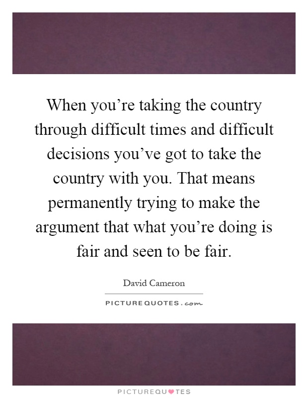 When you’re taking the country through difficult times and difficult decisions you’ve got to take the country with you. That means permanently trying to make the argument that what you’re doing is fair and seen to be fair Picture Quote #1