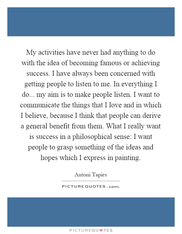My activities have never had anything to do with the idea of becoming famous or achieving success. I have always been concerned with getting people to listen to me. In everything I do... my aim is to make people listen. I want to communicate the things that I love and in which I believe, because I think that people can derive a general benefit from them. What I really want is success in a philosophical sense: I want people to grasp something of the ideas and hopes which I express in painting Picture Quote #1