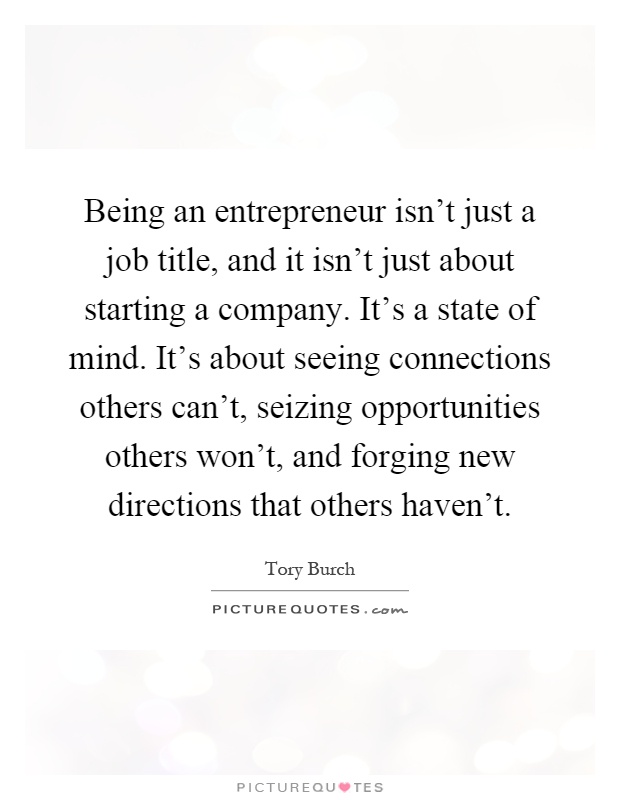 Being an entrepreneur isn’t just a job title, and it isn’t just about starting a company. It’s a state of mind. It’s about seeing connections others can’t, seizing opportunities others won’t, and forging new directions that others haven’t Picture Quote #1