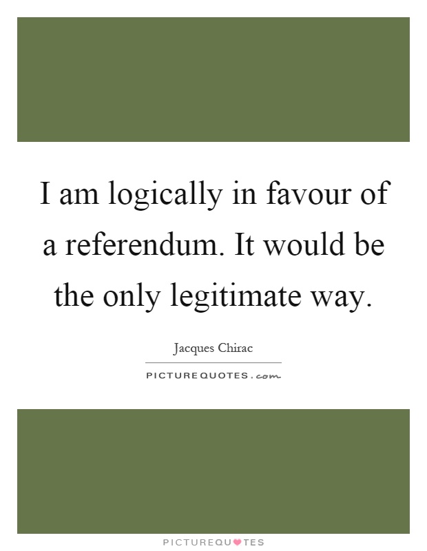 I am logically in favour of a referendum. It would be the only legitimate way Picture Quote #1